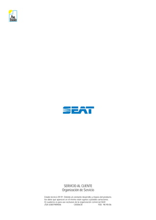 PAPEL
ECOLOGICO
SERVICIO AL CLIENTE
Organización de Servicio
Estado técnico 09.97. Debido al constante desarrollo y mejora del producto,
los datos que aparecen en el mismo están sujetos a posibles variaciones.
El cuaderno es para uso exclusivo de la organización comercial SEAT.
ZSA 63807989006 CAS06CB FEB. ‘98 90-06
 