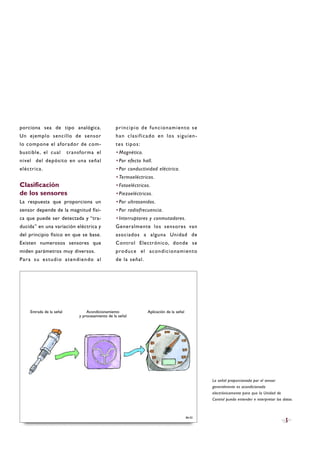 porciona sea de tipo analógica.
Un ejemplo sencillo de sensor
lo compone el aforador de com-
bustible, el cual transforma el
nivel del depósito en una señal
eléctrica.
Clasificación
de los sensores
La respuesta que proporciona un
sensor depende de la magnitud físi-
ca que puede ser detectada y “tra-
ducida” en una variación eléctrica y
del principio físico en que se base.
Existen numerosos sensores que
miden parámetros muy diversos.
Para su estudio atendiendo al
principio de funcionamiento se
han clasificado en los siguien-
tes tipos:
·Magnético.
·Por efecto hall.
·Por conductividad eléctrica.
·Termoeléctricos.
·Fotoeléctricos.
·Piezoeléctricos.
·Por ultrasonidos.
·Por radiofrecuencia.
·Interruptores y conmutadores.
Generalmente los sensores van
asociados a alguna Unidad de
Control Electrónico, donde se
produce el acondicionamiento
de la señal.
5
B6-02
La señal proporcionada por el sensor
generalmente es acondicionada
electrónicamente para que la Unidad de
Control pueda entender e interpretar los datos.
Entrada de la señal Acondicionamiento
y procesamiento de la señal
Aplicación de la señal
 
