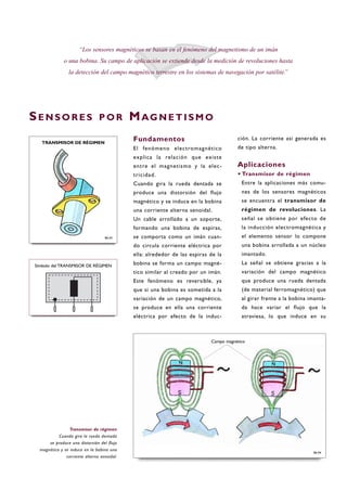 Fundamentos
El fenómeno electromagnético
explica la relación que existe
entre el magnetismo y la elec-
tricidad.
Cuando gira la rueda dentada se
produce una distorsión del flujo
magnético y se induce en la bobina
una corriente alterna senoidal.
Un cable arrollado a un soporte,
formando una bobina de espiras,
se comporta como un imán cuan-
do circula corriente eléctrica por
ella: alrededor de las espiras de la
bobina se forma un campo magné-
tico similar al creado por un imán.
Este fenómeno es reversible, ya
que si una bobina es sometida a la
variación de un campo magnético,
se produce en ella una corriente
eléctrica por efecto de la induc-
ción. La corriente así generada es
de tipo alterna.
Aplicaciones
·Transmisor de régimen
Entre la aplicaciones más comu-
nes de los sensores magnéticos
se encuentra el transmisor de
régimen de revoluciones. La
señal se obtiene por efecto de
la inducción electromagnética y
el elemento sensor lo compone
una bobina arrollada a un núcleo
imantado.
La señal se obtiene gracias a la
variación del campo magnético
que produce una rueda dentada
(de material ferromagnético) que
al girar frente a la bobina imanta-
da hace variar el flujo que la
atraviesa, lo que induce en su
SE N S O R E S P O R MAG N E T I S M O
“Los sensores magnéticos se basan en el fenómeno del magnetismo de un imán
o una bobina. Su campo de aplicación se extiende desde la medición de revoluciones hasta
la detección del campo magnético terrestre en los sistemas de navegación por satélite.”
B6-04
Transmisor de régimen
Cuando gira la rueda dentada
se produce una distorsión del flujo
magnético y se induce en la bobina una
corriente alterna senoidal.
B6-03
Símbolo del TRANSMISOR DE RÉGIMEN
TRANSMISOR DE RÉGIMEN
Campo magnético
 