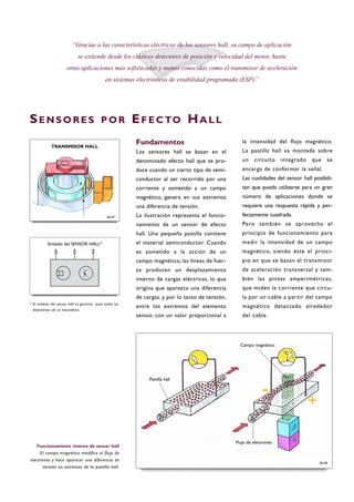 “Gracias a las características eléctricas de los sensores hall, su campo de aplicación
se extiende desde los clásicos detectores de posición y velocidad del motor, hasta
otras aplicaciones más sofisticadas y menos conocidas como el transmisor de aceleración
en sistemas electrónicos de estabilidad programada (ESP).”
SE N S O R E S P O R EF E C TO HA L L
Fundamentos
Los sensores hall se basan en el
denominado efecto hall que se pro-
duce cuando un cierto tipo de semi-
conductor al ser recorrido por una
corriente y sometido a un campo
magnético, genera en sus extremos
una diferencia de tensión.
La ilustración representa el funcio-
namiento de un sensor de efecto
hall. Una pequeña pastilla contiene
el material semiconductor. Cuando
es sometido a la acción de un
campo magnético, las líneas de fuer-
za producen un desplazamiento
interno de cargas eléctricas, lo que
origina que aparezca una diferencia
de cargas, y por lo tanto de tensión,
entre los extremos del elemento
sensor, con un valor proporcional a
la intensidad del flujo magnético.
La pastilla hall va montada sobre
un circuito integrado que se
encarga de conformar la señal.
Las cualidades del sensor hall posibili-
tan que pueda utilizarse para un gran
número de aplicaciones donde se
requiere una respuesta rápida y per-
fectamente cuadrada.
Pero también se aprovecha el
principio de funcionamiento para
medir la intensidad de un campo
magnético, siendo éste el princi-
pio en que se basan el transmisor
de aceleración transversal y tam-
bién las pinzas amperimétricas,
que miden la corriente que circu-
la por un cable a partir del campo
magnético detectado alrededor
del cable.
Funcionamiento interno de sensor hall
El campo magnético modifica el flujo de
electrones y hace aparecer una diferencia de
tensión en extremos de la pastilla hall.
B6-08
B6-07
Símbolo del SENSOR HALL*
* El símbolo del sensor hall es genérico para todos los
dispositivos de su naturaleza.
TRANSMISOR HALL
Pastilla hall
Campo magnético
Flujo de electrones
- +
 