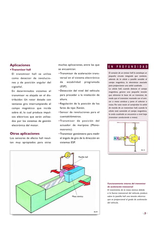 Aplicaciones
·Transmisor hall
El transmisor hall se utiliza
como detector de revolucio-
nes y de posición angular del
cigüeñal.
En determinados sistemas el
transmisor va alojado en el dis-
tribuidor. Un rotor dotado con
ventanas gira interrumpiendo el
campo magnético que incide
sobre él, lo cual produce impul-
sos eléctricos que serán utiliza-
dos por los sistemas de gestión
electrónica del motor.
Otras aplicaciones
Los sensores de efecto hall resul-
tan muy apropiados para otras
muchas aplicaciones, entre las que
se encuentran:
·Transmisor de aceleración trans-
versal en el sistema electrónico
de estabilidad programada
(ESP).
·Detección del nivel del vehículo
para proceder a la nivelación de
altura.
·Regulación de la posición de los
faros de tipo Xenón.
·Sensor de revoluciones para el
cuentakilómetros.
·Transmisor de posición del
actuador de mariposa (Mono-
motronic).
·Transmisor goniómetro para medir
el ángulo de giro de la dirección en
sistemas ESP.
9
Funcionamiento interno del transmisor
de aceleración transversal
El movimiento de la masa sísmica debido
a la fuerza transversal del vehículo, produce
sobre la pastilla hall una tensión eléctrica
que es proporcional al grado de aceleración
del vehículo.
B6-09
Pastilla hall
Masa sísmica
E N P R O F U N D I D A D
El corazón de un emisor hall lo constituye un
pequeño circuito integrado que contiene,
además de la célula o pastilla sensible al
campo magnético, la electrónica asociada
para proporcionar una señal cuadrada.
La célula hall, cuando detecta el campo
magnético, genera una pequeña tensión
que alimenta la base de un transistor, de
modo que el transistor montado con el emi-
sor a masa conduce y pone el colector a
masa. Por esta razón al comprobar la señal
de mando de un transmisor hall, cuando la
célula está sometida al campo magnético,
la onda cuadrada se encuentra a nivel bajo
(transistor conduciendo a masa).
B6-10
 