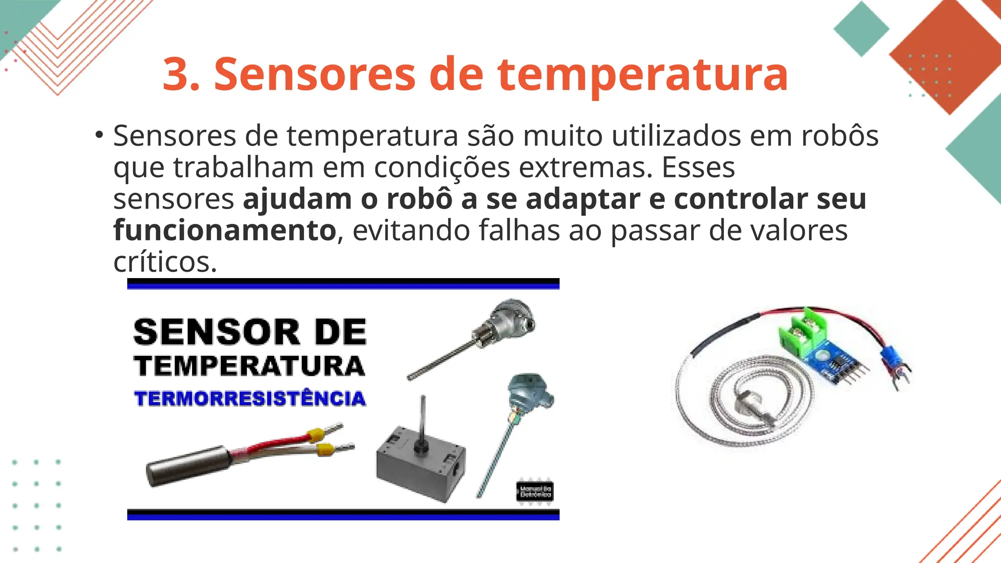 3. Sensores de temperatura
• Sensores de temperatura são muito utilizados em robôs
que trabalham em condições extremas. Esses
sensores ajudam o robô a se adaptar e controlar seu
funcionamento, evitando falhas ao passar de valores
críticos.
 