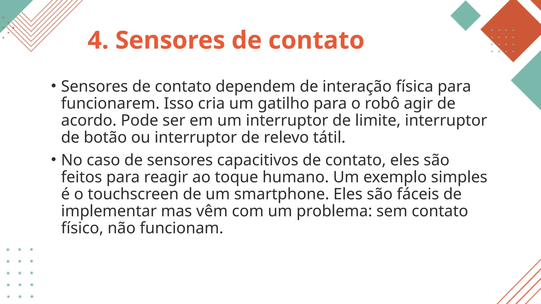 4. Sensores de contato
• Sensores de contato dependem de interação física para
funcionarem. Isso cria um gatilho para o robô agir de
acordo. Pode ser em um interruptor de limite, interruptor
de botão ou interruptor de relevo tátil.
• No caso de sensores capacitivos de contato, eles são
feitos para reagir ao toque humano. Um exemplo simples
é o touchscreen de um smartphone. Eles são fáceis de
implementar mas vêm com um problema: sem contato
físico, não funcionam.
 