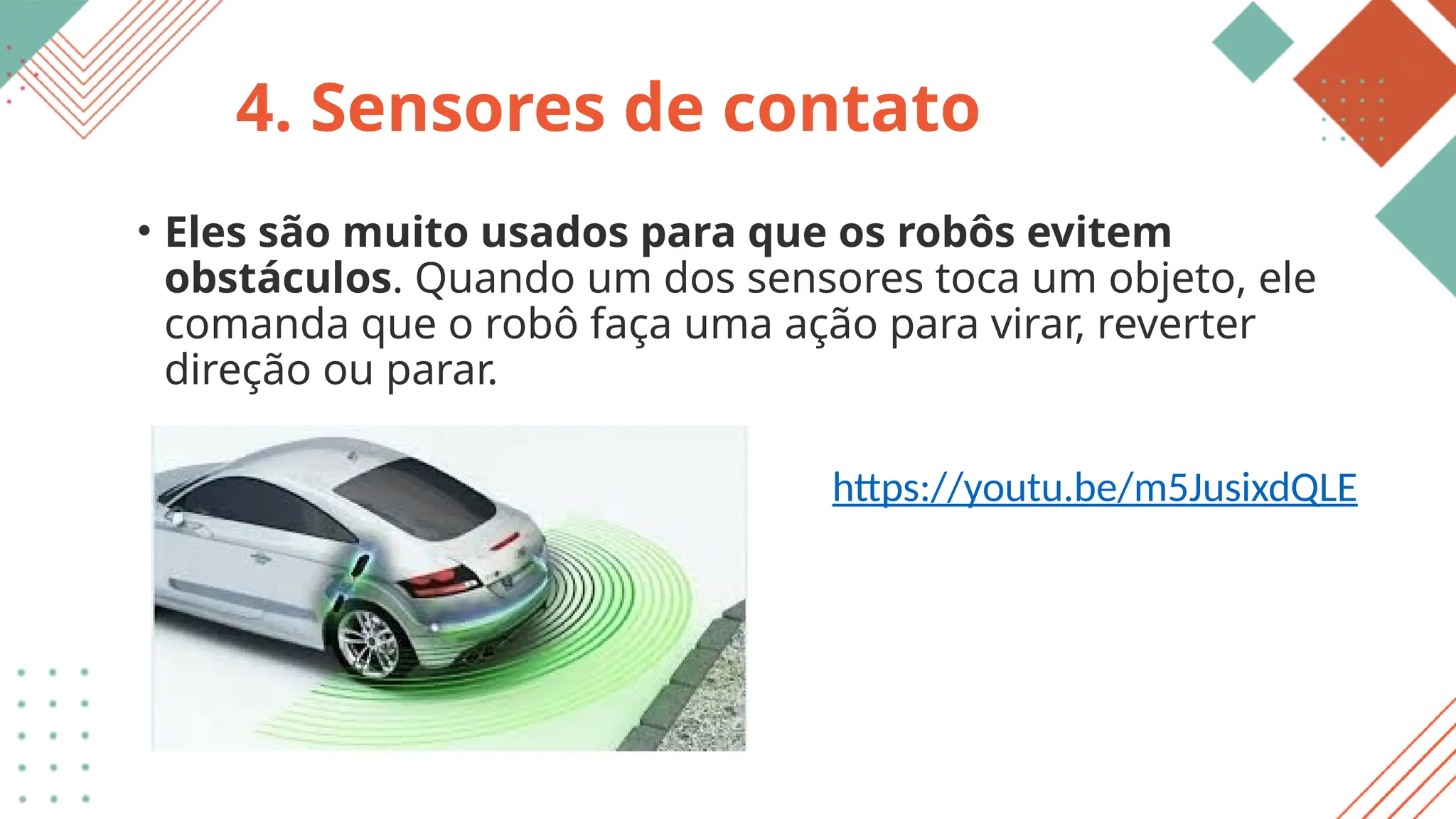 4. Sensores de contato
• Eles são muito usados para que os robôs evitem
obstáculos. Quando um dos sensores toca um objeto, ele
comanda que o robô faça uma ação para virar, reverter
direção ou parar.
https://youtu.be/m5JusixdQLE
 
