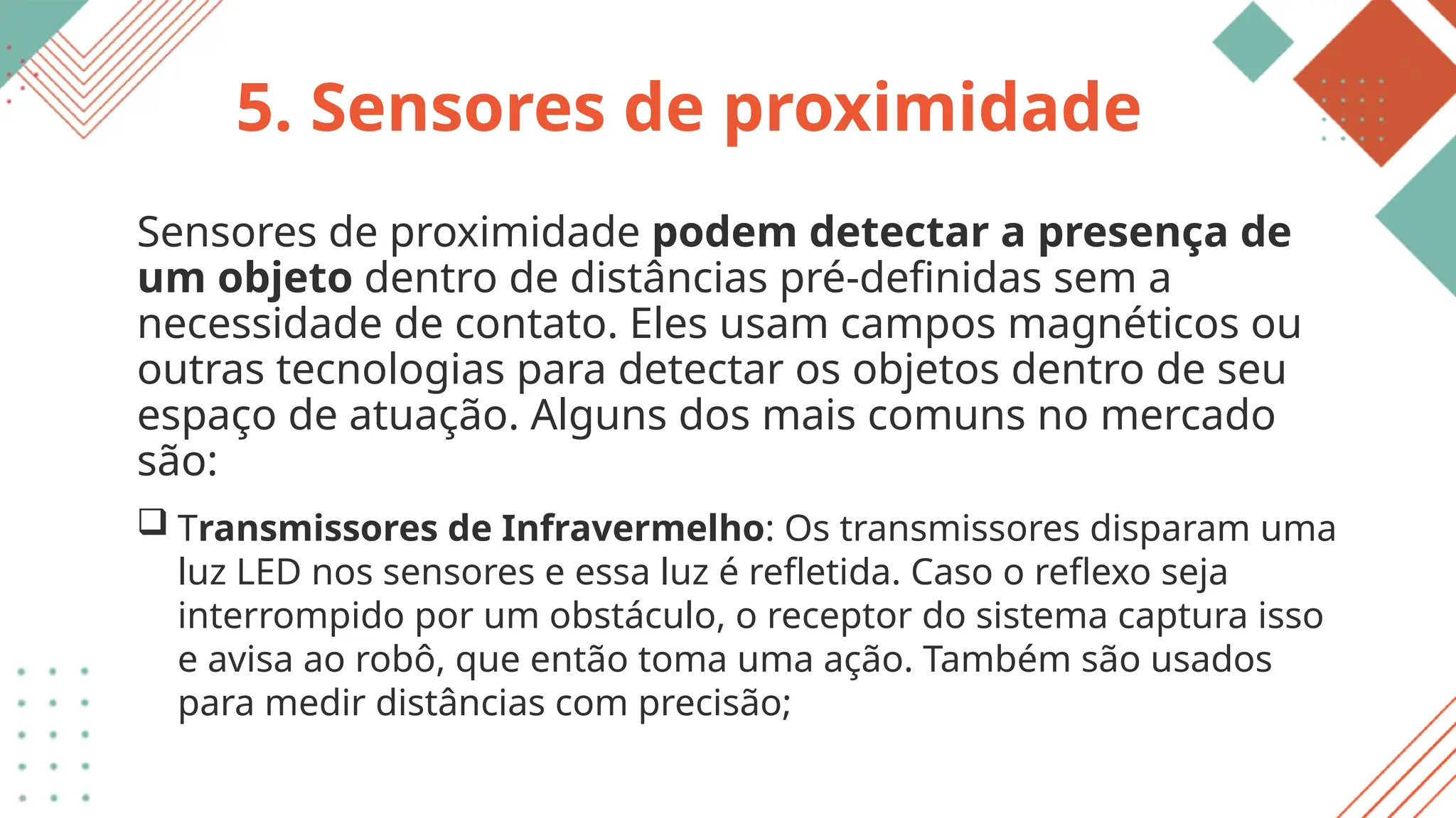 5. Sensores de proximidade
Sensores de proximidade podem detectar a presença de
um objeto dentro de distâncias pré-definidas sem a
necessidade de contato. Eles usam campos magnéticos ou
outras tecnologias para detectar os objetos dentro de seu
espaço de atuação. Alguns dos mais comuns no mercado
são:
 Transmissores de Infravermelho: Os transmissores disparam uma
luz LED nos sensores e essa luz é refletida. Caso o reflexo seja
interrompido por um obstáculo, o receptor do sistema captura isso
e avisa ao robô, que então toma uma ação. Também são usados
para medir distâncias com precisão;
 