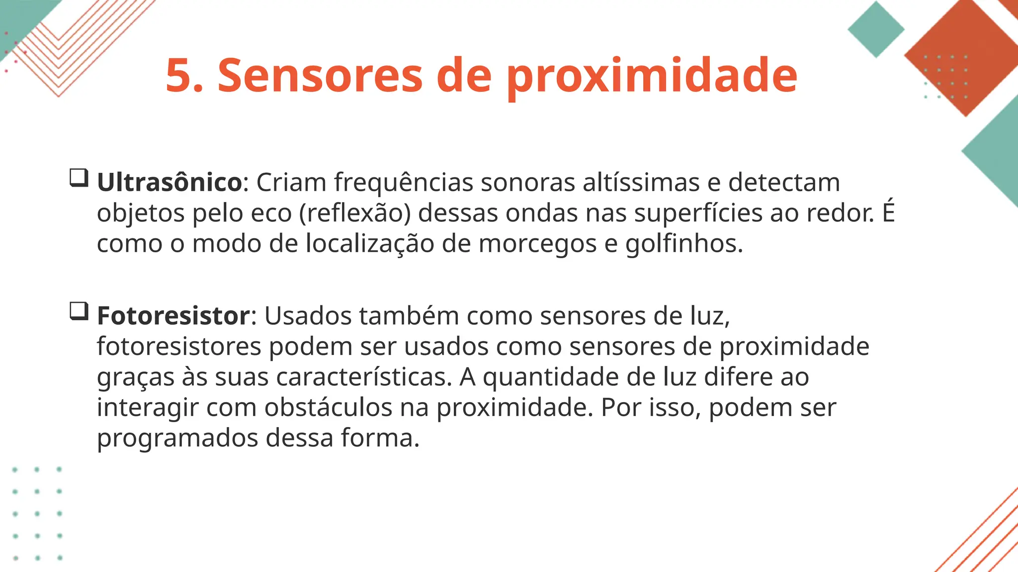 5. Sensores de proximidade
 Ultrasônico: Criam frequências sonoras altíssimas e detectam
objetos pelo eco (reflexão) dessas ondas nas superfícies ao redor. É
como o modo de localização de morcegos e golfinhos.
 Fotoresistor: Usados também como sensores de luz,
fotoresistores podem ser usados como sensores de proximidade
graças às suas características. A quantidade de luz difere ao
interagir com obstáculos na proximidade. Por isso, podem ser
programados dessa forma.
 