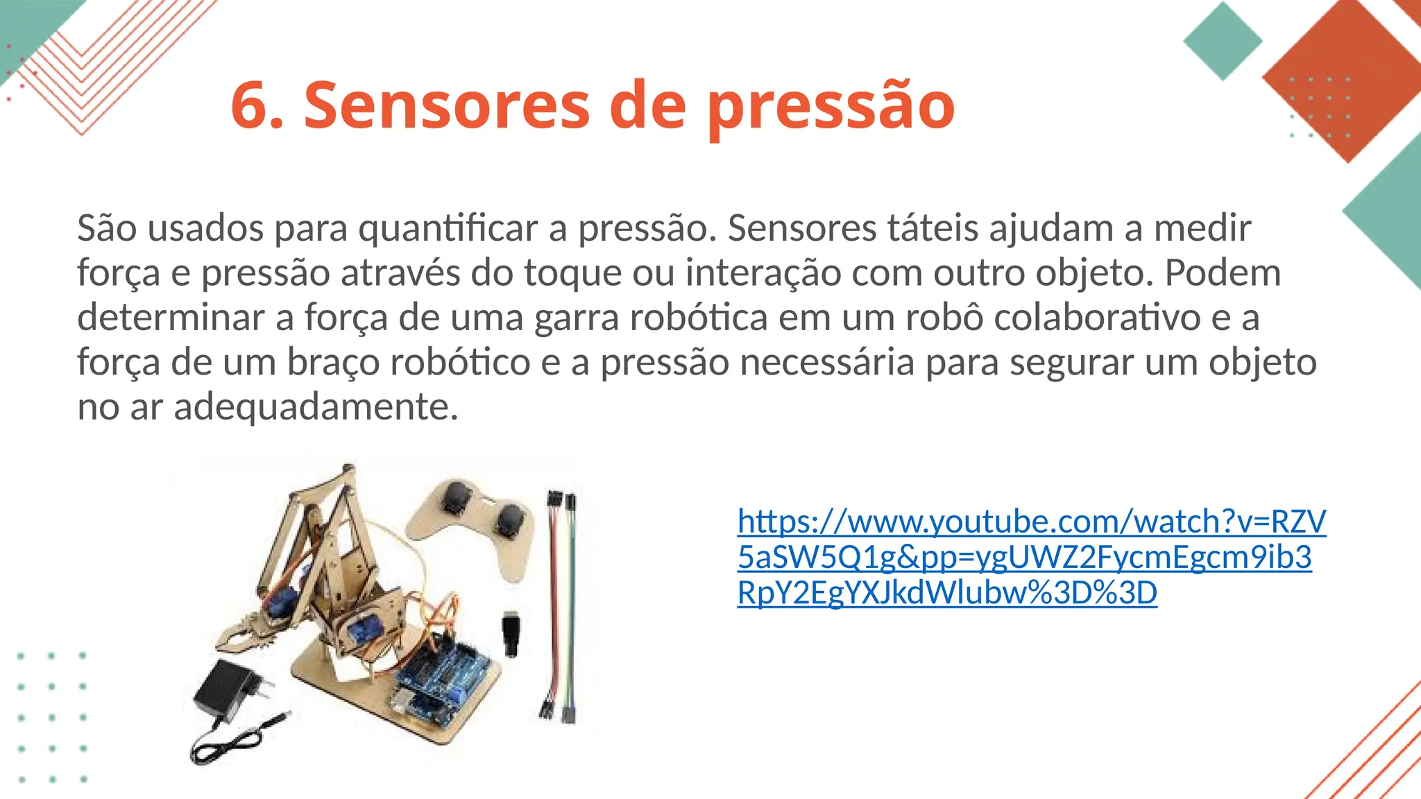6. Sensores de pressão
São usados para quantificar a pressão. Sensores táteis ajudam a medir
força e pressão através do toque ou interação com outro objeto. Podem
determinar a força de uma garra robótica em um robô colaborativo e a
força de um braço robótico e a pressão necessária para segurar um objeto
no ar adequadamente.
https://www.youtube.com/watch?v=RZV
5aSW5Q1g&pp=ygUWZ2FycmEgcm9ib3
RpY2EgYXJkdWlubw%3D%3D
 