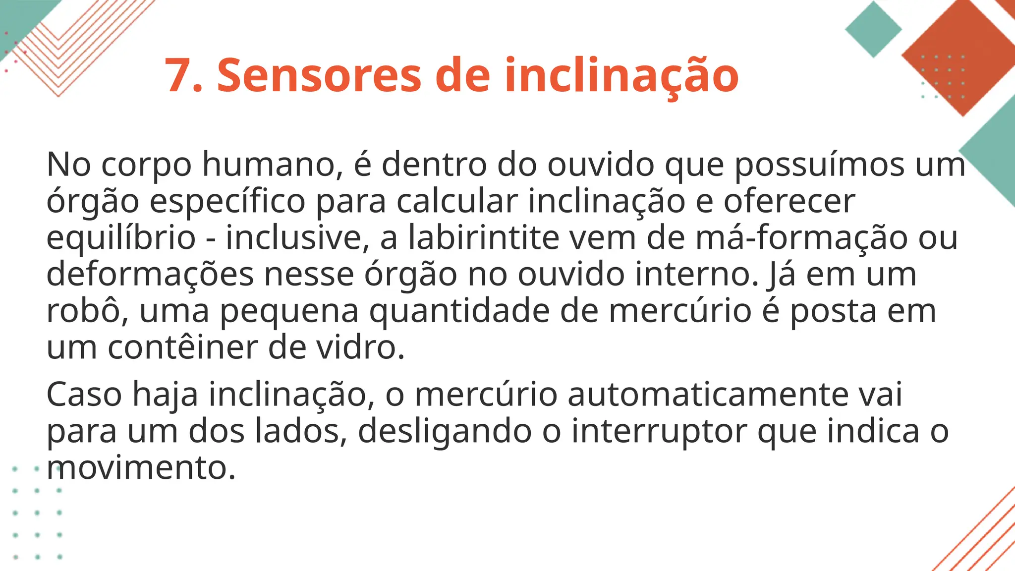 7. Sensores de inclinação
No corpo humano, é dentro do ouvido que possuímos um
órgão específico para calcular inclinação e oferecer
equilíbrio - inclusive, a labirintite vem de má-formação ou
deformações nesse órgão no ouvido interno. Já em um
robô, uma pequena quantidade de mercúrio é posta em
um contêiner de vidro.
Caso haja inclinação, o mercúrio automaticamente vai
para um dos lados, desligando o interruptor que indica o
movimento.
 