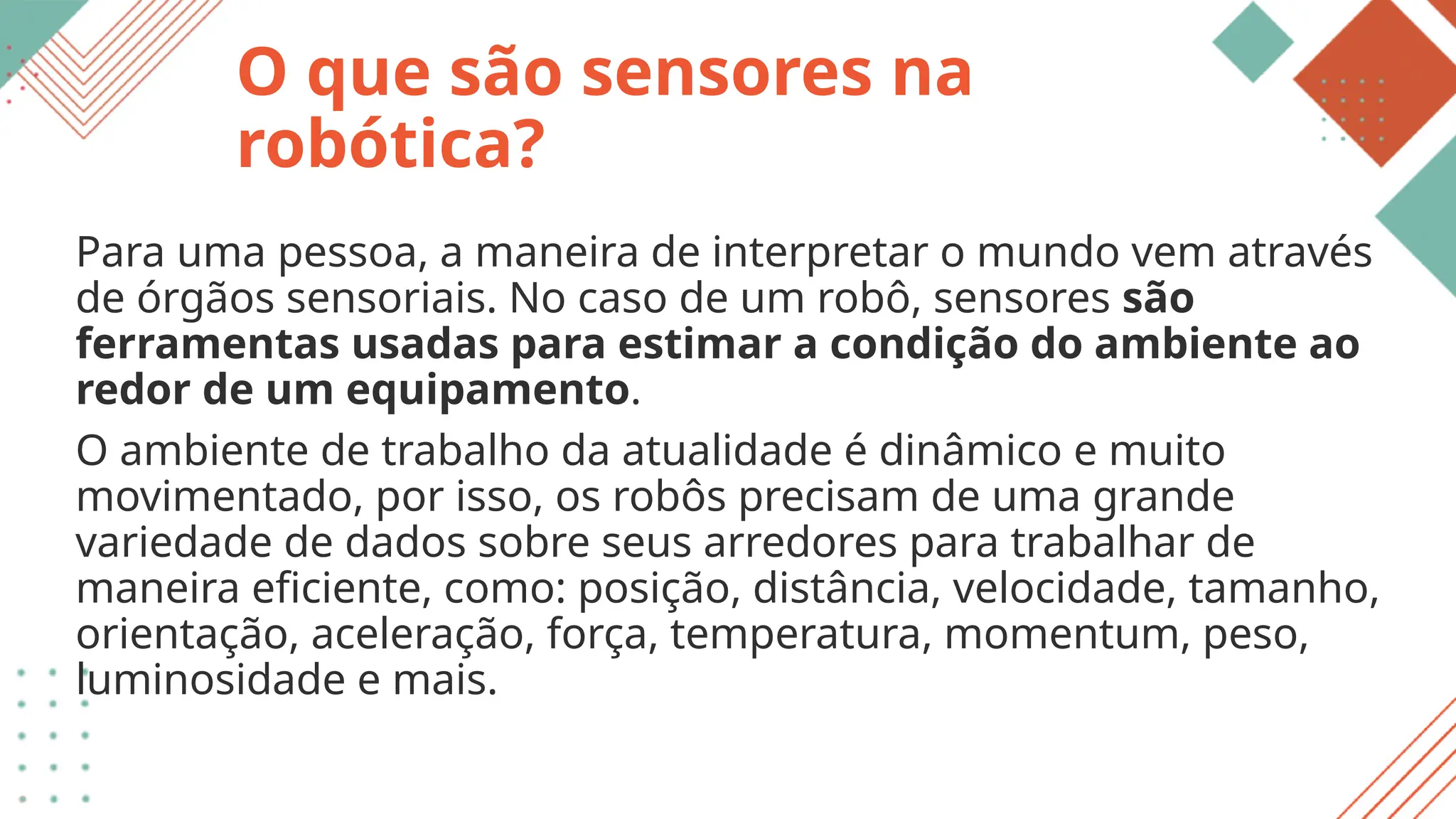 O que são sensores na
robótica?
Para uma pessoa, a maneira de interpretar o mundo vem através
de órgãos sensoriais. No caso de um robô, sensores são
ferramentas usadas para estimar a condição do ambiente ao
redor de um equipamento.
O ambiente de trabalho da atualidade é dinâmico e muito
movimentado, por isso, os robôs precisam de uma grande
variedade de dados sobre seus arredores para trabalhar de
maneira eficiente, como: posição, distância, velocidade, tamanho,
orientação, aceleração, força, temperatura, momentum, peso,
luminosidade e mais.
 