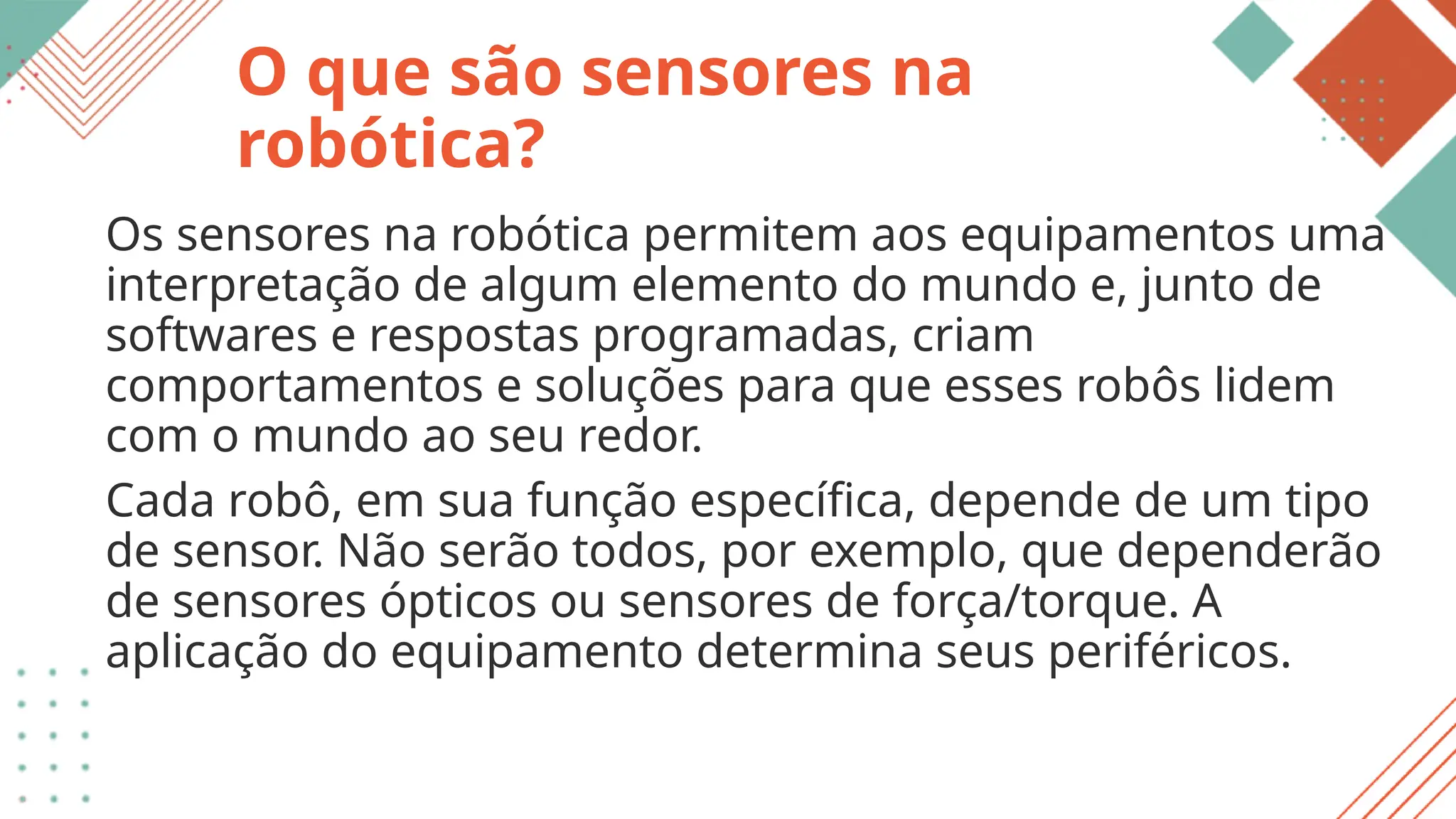 O que são sensores na
robótica?
Os sensores na robótica permitem aos equipamentos uma
interpretação de algum elemento do mundo e, junto de
softwares e respostas programadas, criam
comportamentos e soluções para que esses robôs lidem
com o mundo ao seu redor.
Cada robô, em sua função específica, depende de um tipo
de sensor. Não serão todos, por exemplo, que dependerão
de sensores ópticos ou sensores de força/torque. A
aplicação do equipamento determina seus periféricos.
 