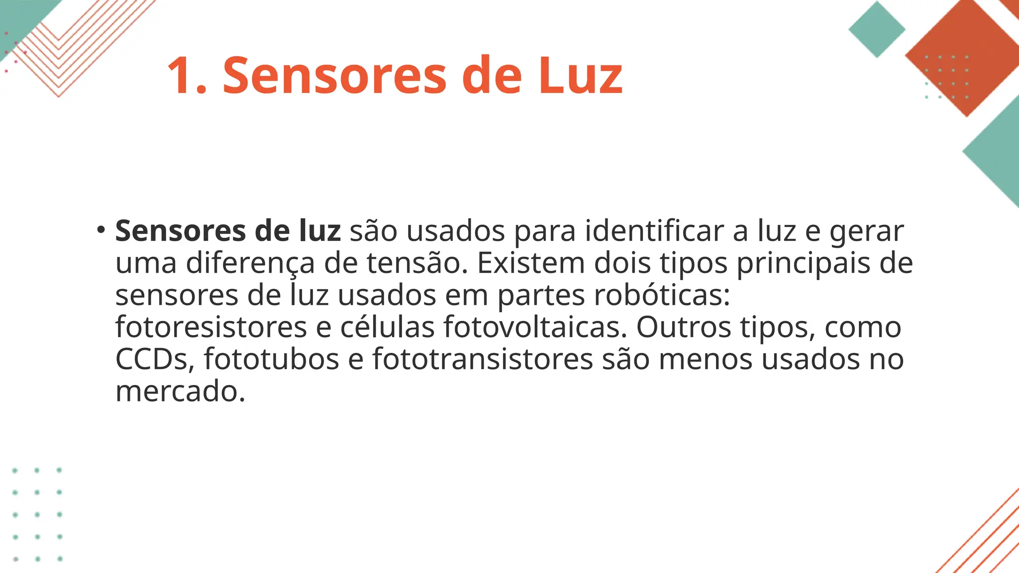 1. Sensores de Luz
• Sensores de luz são usados para identificar a luz e gerar
uma diferença de tensão. Existem dois tipos principais de
sensores de luz usados em partes robóticas:
fotoresistores e células fotovoltaicas. Outros tipos, como
CCDs, fototubos e fototransistores são menos usados no
mercado.
 