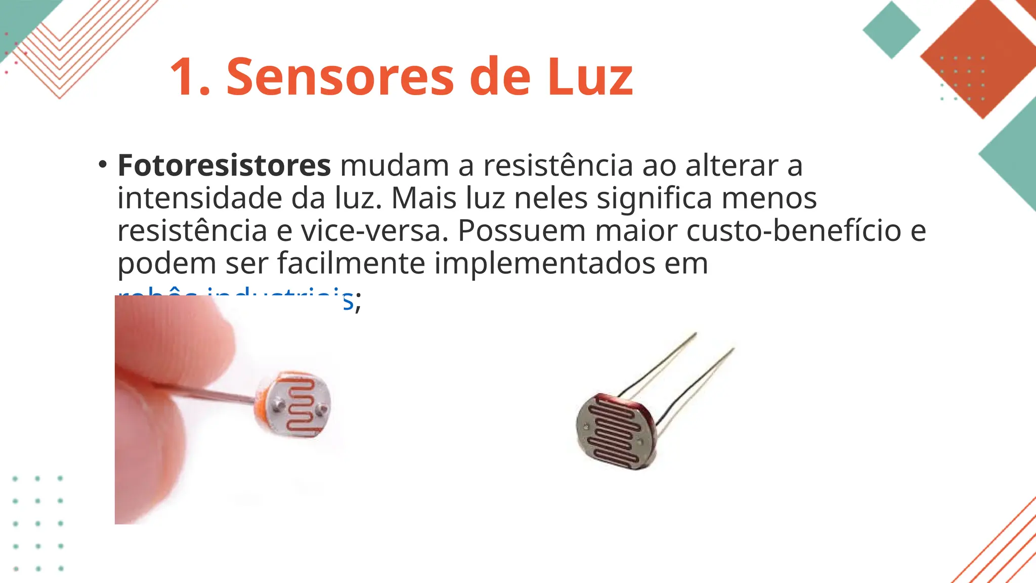 1. Sensores de Luz
• Fotoresistores mudam a resistência ao alterar a
intensidade da luz. Mais luz neles significa menos
resistência e vice-versa. Possuem maior custo-benefício e
podem ser facilmente implementados em
robôs industriais;
 