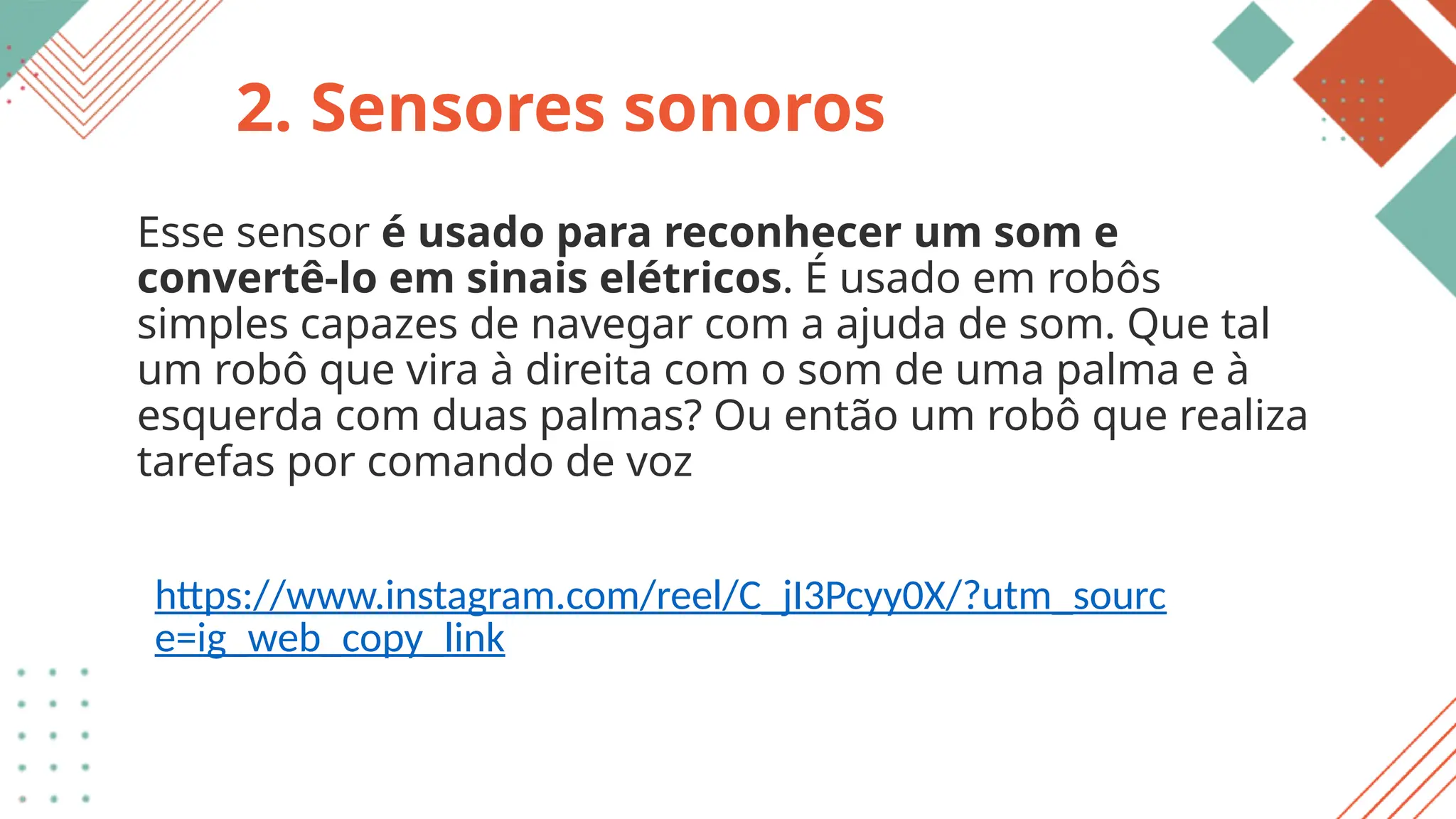 2. Sensores sonoros
Esse sensor é usado para reconhecer um som e
convertê-lo em sinais elétricos. É usado em robôs
simples capazes de navegar com a ajuda de som. Que tal
um robô que vira à direita com o som de uma palma e à
esquerda com duas palmas? Ou então um robô que realiza
tarefas por comando de voz
https://www.instagram.com/reel/C_jI3Pcyy0X/?utm_sourc
e=ig_web_copy_link
 