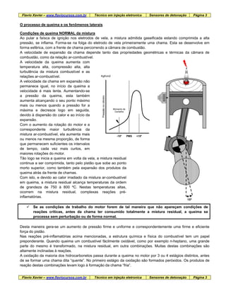 Flavio Xavier – www.flaviocursos.com.br Técnico em injeção eletronica Sensores de detonação Página 3
O processo de queima e os fenômenos laterais
Condições de queima NORMAL da mistura
Ao pular a faísca de ignição nos eletrodos de vela, a mistura admitida gaseificada estando comprimida a alta
pressão, se inflama. Forma-se na folga do eletrodo de vela primeiramente uma chama. Esta se desenvolve em
forma esférica, com a frente de chama percorrendo a câmara de combustão.
A velocidade de expansão da chama depende tanto das propriedades geométricas e térmicas da câmara de
combustão, como da relação ar-combustível.
A velocidade da queima aumenta com
temperatura alta, compressão alta, alta
turbulência da mistura combustível e as
relações ar-combustível.
PMS
Momento de
Centelha
-15º
Pressãonocilindro
Kgf/cm2
+15º
A velocidade da chama em expansão não
permanece igual, no início da queima a
velocidade é mais lenta. Aumentando-se
a pressão da queima, esta também
aumenta alcançando o seu ponto máximo
mais ou menos quando a pressão for a
máxima e decresce logo em seguida,
devido à dispersão do calor e ao início da
expansão.
Flavio Xavier – www.flaviocursos.com.br Técnico em injeção eletronica Sensores de detonação Página 3
Com o aumento da rotação do motor e a
correspondente maior turbulência da
mistura ar-combustível, ela aumenta mais
ou menos na mesma proporção, de forma
que permanecem suficientes os intervalos
de tempo, cada vez mais curtos, em
maiores rotações do motor.
Tão logo se inicia a queima em volta da vela, a mistura residual
continua a ser comprimida, tanto pelo pistão que sobe ao ponto
morto superior, como também pela expansão dos produtos da
queima atrás da frente de chamas.
Com isto, e devido ao calor irradiado da mistura ar-combustível
em queima, a mistura residual alcança temperaturas da ordem
de grandeza de 750 à 800 ºC. Nestas temperaturas altas,
ocorrem na mistura residual, complexas reações pré-
inflamatórias.
15º
Se as condições de trabalho do motor forem de tal maneira que não apareçam condições de
reações críticas, antes da chama ter consumido totalmente a mistura residual, a queima se
processa sem perturbação ou de forma normal.
Desta maneira gera-se um aumento de pressão firme e uniforme e correspondentemente uma firme e eficiente
força do pistão.
Nas reações pré-inflamatórias acima mencionadas, a estrutura química e física do combustível tem um papel
preponderante. Quando queima um combustível fàcilmente oxidável, como por exemplo n-heptano, uma grande
parte do mesmo é transformado, na mistura residual, em outra combinações. Muitas destas combinações são
altamente inclinadas à reações.
A oxidação da maioria dos hidrocarbonetos passa durante a queima no motor por 3 ou 4 estágios distintos, antes
de se formar uma chama dita “quente”. No primeiro estágio da oxidação são formados peróxidos. Os produtos de
reação destas combinações levam logo à formação da chama “fria”.
 