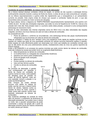 Flavio Xavier – www.flaviocursos.com.br Técnico em injeção eletronica Sensores de detonação Página 4
Condições de queima ANORMAL da mistura (processo de detonação)
Se a mistura residual alcançar condições críticas de reação, no sentido de não suportar a solicitação térmica
continuamente crescente durante o avanço da frente da chama, e antes de ser por esta consumida por completo,
ela se inflama espontaneamente e queima então tão ràpidamente que a conseqüência é um extraordinário
aumento da pressão. Esta origina ondas de choque que causam a conhecida “batida de pino”, e que são
transmitidos sobre as partes do motor na forma de vibrações.
Na figura abaixo, temos o diagrama de TEMPO-PRESSÃO esquematicamente representando uma queima com
“batido de pino”. Ao lado das ondulações originadas, que estão na zona de freqüência de 15.000 Hz, nota-se uma
pressão bem mais alta. Esta pressão maior e o aumento súbito desta pressão, conduzem à uma correspondente
sobrecarga do mecanismo motriz.
Devido às altas velocidades das chamas originadas (cerca de 300,0 m/s) e às altas velocidades das reações
coligadas, acontece uma troca intensiva de calor em toda a câmara de combustão.
As conseqüências são:
Perda de potência e, conforme as circunstâncias, uma sobrecarga térmica das peças insuficientemente
refrigeradas que se encontram em volta da câmara de combustão.
Pode se considerar a “batida de pino” também como uma seqüência muito rápida de reações químicas do tipo
reações em cadeia que parte de uma quantidade suficiente de radicais químicos fàcilmente sujeitos à reações.
Estas reações só muito dificilmente podem ser observadas num motor que trabalha em condições normais, pois
que se dão dentro de uma zona extremamente estreita, imediatamente antes do início da queima repentina da
mistura residual.
Então a DETONAÇÃO é um processo de queima incorreta que pode ocorrer dentro da câmara de combustão,
onde são múltiplas as causas que podem levar ao surgimento deste fenômeno:
• Altas temperaturas na câmara de combustão;
• O envelhecimento ou o desgaste dos componentes mecânicos;
• Gasolina com menor poder antidetonante;
• Ponto de ignição muito avançado;
• Mistura pobre;
• Pontos quentes na câmara de combustão;
• Vela com teor térmico quente;
PMS
“Batida de
pino”
-30º
Pressãonocilindro
Kgf/cm2
+15º
Momento
de
Centelha
Momento
da
detonação
• Carvão na câmara de combustão;
• etc.
No processo de detonação, é gerada
uma contrapressão em oposição à
frente de chama em condições de
queima normal do motor, onde poderão
ser atingidos picos de pressão na
ordem de 250,00 Kgf/cm2, onde em
uma explosão normal a pressão é na
ordem de 90,00 Kgf/cm2.
Este “choque” de ondas sônicas
provoca uma batida na cabeça do
pistão, que faz com que o mesmo oscile
dentro do cilindro, batendo contra as
paredes do bloco do motor, quando o
pistão ainda está subindo (contra esta
explosão antecipada na câmara de
combustão).
Nas modernas estratégia de controle do motor,
além de prevenir o surgimento de fenômenos de
detonação persistentes, que podem levar à danos
no motor, tem a peculiar característica de poder
incrementar o avanço da ignição até o ponto da
detonação iminente (ponto de máximo rendimento
do motor) cilindro por cilindro.
30º
Flavio Xavier – www.flaviocursos.com.br Técnico em injeção eletronica Sensores de detonação Página 4
 