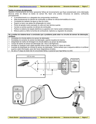Flavio Xavier – www.flaviocursos.com.br Técnico em injeção eletronica Sensores de detonação Página 7
Testes no sensor de detonação
Quando o funcionamento do motor apresentar falhas de funcionamento que fique caracterizado como detonação,
deve-se antes de efetuar os testes do sensor KS, fazer uma analise minuciosa do sistema, verificando,
principalmente
• O envelhecimento ou o desgaste dos componentes mecânicos;
• Altas temperaturas na câmara de combustão ou falhas na válvula termostática do motor;
• Condições do radiador de água ou óleo do motor;
• Sujeira ou barro nas aletas de refrigeração do motor;
• Ponto de ignição muito avançado ou vela com teor térmico quente;
• Carvão ou pontos quentes na câmara de combustão;
• Falhas no sistema de injeção eletrônica ou gasolina com menor poder antidetonante;
• Mistura pobre ou falha na bomba de combustível, injetores ou regulador de pressão.
Se a analise do sistema levar a conclusão que o problema pode estar no circuito do sensor de detonação,
verifique:
Condições do chicote elétrico do sensor de detonação;
Condições do conector do sensor de detonação, quanto à quebra do mesmo;
Integridade da malha de blindagem do chicote elétrico do sensor de detonação;
Torque de aperto do sensor de detonação (de 1,00 a 2,00 Kgf/cm2);
Arruelas ou qualquer outro objeto apoiado entre a face do sensor e o bloco do motor;
Inversão da polaridade do chicote do sensor de detonação. Tenha certeza que o esquema elétrico é confiável
quanto a esta informação, para não haver diagnósticos errados;
Se até a 4º etapa de teste não for encontrado falhas, é possível que haja falhas na UCE.
UCE do motor
1
2
Flavio Xavier – www.flaviocursos.com.br Técnico em injeção eletronica Sensores de detonação Página 7
Sensor KS
B
Processador
A
0,300 VAC
V
A Com V/Ω
 