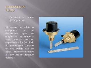 SENSORES DE
FLUJO
4. Sensores de Paleta
(Compuerta):
El sensor de paleta o
compuerta es un
dispositivo que se
emplea en su mayoría
para detectar caudales
superiores a los 20 LPM.
Su mecanismo consiste
en una paleta que se
ubica transversalmente
al flujo que se pretende
detectar.
 