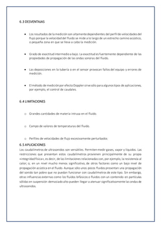 6.3 DESVENTAJAS
 Los resultados de la medición son altamentedependientes del perfil de velocidadesdel
flujo porque la velocidad del fluido se mide a lo largo de un estrecho camino acústico,
o pequeña zona en que se lleva a cabo la medición.
 Grado de exactitud intermedio a bajo. La exactitud es fuertemente dependiente de las
propiedades de propagación de las ondas sonoras del fluido.
 Las deposiciones en la tubería o en el sensor provocan fallos del equipo y errores de
medición.
 El método de mediciónpor efecto Doppler sirvesólo para algunostipos de aplicaciones,
por ejemplo, el control de caudales.
6.4 LIMITACIONES
o Grandes cantidades de materia intrusa en el fluido.
o Campo de valores de temperaturas del fluido.
o Perfiles de velocidades de flujo excesivamente perturbados
6.5 APLICACIONES
Los caudalímetros de ultrasonidos son versátiles. Permiten medir gases, vapor y líquidos. Las
restricciones que presentan estos caudalímetros provienen principalmente de su propia
«integridad física», es decir, de las limitaciones relacionadas con, por ejemplo, la resistencia al
calor; o, en un nivel mucho menos significativo, de otros factores como un bajo nivel de
propagación acústica en el fluido. Aunque sólo unos pocos fluidos presentan una propagación
del sonido tan pobre que no puedan funcionar con caudalímetros de este tipo. Sin embargo,
otras influencias externas como los fluidos bifásicos o fluidos con un contenido en partículas
sólidas en suspensión demasiado alto pueden llegar a atenuar significativamente las ondas de
ultrasonidos.
 