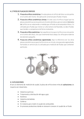 4.2 TIPOS DE PLACASDE ORIFICIO
1. Placas de orificio concéntricas: En estas placas el orificio del disco se encuentra
en el centro del mismo. De aplicación universal para fluidos limpios.
2. Placas de orificio concéntricas cónicas: En este caso el orificio al igual que las
placasconcéntricasse encuentra en el centro del disco, pero en este el diámetro
del orificio se va reduciendo a medida que el fluido va atravesando el disco. Es
utilizado para fluidos que tienen un alto número de Reynolds, es decir fluidos
que tienden a comportarse de forma turbulenta.
3. Placas de orificio excéntricas: Son aquellas en las que el orificio no se encuentra
en el centro del disco, sino que levemente hacia abajo. Se utiliza para tuberías
de diámetro pequeño.
4. Placas de orificio concéntricas segmentadas: Aquí la diferencia con las otras
placasconcéntricases que el orificiono es un círculo,sino que esta segmentado,
formando un semicírculo. Es utilizado para medición de fluidos que contienen
partículas.
4.3 APLICACIONES
Al ser un elemento de medición de caudal, la placa de orificio tiene miles de aplicaciones y la
mayoría son industriales.
● Industrias químicas
● Tratamiento y distribución del agua y gas
● Aceiteras
● Industrias de bebidas
● Calderas
● En motores para medir el caudal de combustible.
● En procesos productivos donde es necesario conocer el caudal de un fluido
 