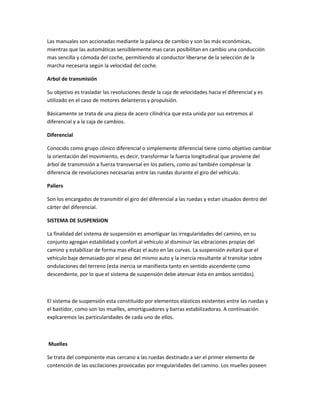 Las manuales son accionadas mediante la palanca de cambio y son las más económicas,
mientras que las automáticas sensiblemente mas caras posibilitan en cambio una conducción
mas sencilla y cómoda del coche, permitiendo al conductor liberarse de la selección de la
marcha necesaria según la velocidad del coche.

Arbol de transmisión

Su objetivo es trasladar las revoluciones desde la caja de velocidades hacia el diferencial y es
utilizado en el caso de motores delanteros y propulsión.

Básicamente se trata de una pieza de acero cilíndrica que esta unida por sus extremos al
diferencial y a la caja de cambios.

Diferencial

Conocido como grupo cónico diferencial o simplemente diferencial tiene como objetivo cambiar
la orientación del movimiento, es decir, transformar la fuerza longitudinal que proviene del
árbol de transmisión a fuerza transversal en los paliers, como así también compénsar la
diferencia de revoluciones necesarias entre las ruedas durante el giro del vehículo.

Paliers

Son los encargados de transmitir el giro del diferencial a las ruedas y estan situados dentro del
cárter del diferencial.

SISTEMA DE SUSPENSION

La finalidad del sistema de suspensión es amortiguar las irregularidades del camino, en su
conjunto agregan estabilidad y confort al vehículo al disminuir las vibraciones propias del
camino y estabilizar de forma mas eficaz el auto en las curvas. La suspensión evitará que el
vehículo baje demasiado por el peso del mismo auto y la inercia resultante al transitar sobre
ondulaciones del terreno (esta inercia se manifiesta tanto en sentido ascendente como
descendente, por lo que el sistema de suspensión debe atenuar ésta en ambos sentidos).



El sistema de suspensión esta constituído por elementos elásticos existentes entre las ruedas y
el bastidor, como son los muelles, amortiguadores y barras estabilizadoras. A continuación
explcaremos las particularidades de cada uno de ellos.



Muelles

Se trata del componente mas cercano a las ruedas destinado a ser el primer elemento de
contención de las oscilaciones provocadas por irregularidades del camino. Los muelles poseen
 