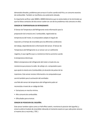 demasiado elevadas, problemas para arracar el coche cuando está frío y un consumo excesivo
de combustible. También se manifiesta una aceleración elevada.

Es importante verificar cada 30000 o 40000 kilómetros que no exista óxido en los terminales ya
que los falsos contactos de ésta sensor suelen ser uno de los problemas más comunes en ellos.

SENSOR DE TEMPERATRURA DE REFRIGERANTE

El Sensor de Temperatura del Refrigerante envía información para la

preparación de la mezcla aire / combustible, registrando las

temperaturas del motor, la computadora adapta el ángulo de

inyección y el tiempo de encendido para las diferentes condiciones

de trabajo, dependiendo de la información del sensor. El Sensor de

Temperatura del Refrigerante es un sensor con un coeficiente

negativo, lo que significa que su resistencia interna aumenta cuando

la temperatura disminuye.

Mide la temperatura del refrigerante del motor a través de una

resistencia que provoca la caída de voltaje a la computadora para

que ajuste la mezcla aire /combustible y la duración de pulsos de los

inyectores. Este sensor enviara información a la computadora que

servirá también para la activación del ventilador.

una falla del sensor de temperatura del refrigerante pude ser

reconocida a través de un código de falla

• Variaciones en marcha mínima.

• Alto consumo de combustible.

• Dificultades para arrancar.

SENSOR DE POSISCION DEL SIGUEÑAL

Este sensor tambien opera como un Hall-effect switch, monitorea la posicion del cigueñal, y
envia la señal al modulo de encendido indicando el momento exacto en que cada piston alcanza
el maximo de su recorrido, ( TDC )
 