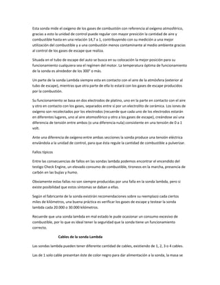 Esta sonda mide el oxigeno de los gases de combustión con referencia al oxígeno atmosférico,
gracias a esto la unidad de control puede regular con mayor presición la cantidad de aire y
combustible hasta en una relación 14,7 a 1, contribuyendo con su medición a una mejor
utilización del combustible y a una combustión menos contaminante al medio ambiente gracias
al control de los gases de escape que realiza.

Situada en el tubo de escape del auto se busca en su colocación la mejor posición para su
funcionamiento cualquiera sea el regímen del motor. La temperatura óptima de funcionamiento
de la sonda es alrededor de los 300° o más.

Un parte de la sonda Lambda siempre esta en contacto con el aire de la atmósfera (exterior al
tubo de escape), mientras que otra parte de ella lo estará con los gases de escape producidos
por la combustión.

Su funcionamiento se basa en dos electrodos de platino, uno en la parte en contacto con el aire
y otro en contacto con los gases, separados entre sí por un electrolito de cerámica. Los iones de
oxígeno son recolectados por los electrodos (recuerde que cada uno de los electrodos estarán
en diferentes lugares, uno al aire atomosférico y otro a los gases de escape), creándose así una
diferencia de tensión entre ambos (o una diferencia nula) consistente en una tensión de 0 a 1
volt.

Ante una diferencia de oxígeno entre ambas secciones la sonda produce una tensión eléctrica
envíándola a la unidad de control, para que ésta regule la cantidad de combustible a pulverizar.

Fallos típicos

Entre las consecuencias de fallos en las sondas lambda podemos encontrar el encendido del
testigo Check Engine, un elevado consumo de combustible, tironeos en la marcha, presencia de
carbón en las bujías y humo.

Obviamente estas fallas no son siempre producidas por una falla en la sonda lambda, pero si
existe posibilidad que estos síntomas se daban a ellas.

Según el fabricante de la sonda existirán recomendaciones sobre su reemplazo cada ciertos
miles de kilómetros, una buena práctica es verificar los gases de escape y testear la sonda
lambda cada 20.000 o 30.000 kilómetros.

Recuerde que una sonda lambda en mal estado le pude ocasionar un consumo excesivo de
combustible, por lo que es ideal tener la seguridad que la sonda tiene un funcionamiento
correcto.

                 Cables de la sonda Lambda

Las sondas lambda pueden tener diferente cantidad de cables, existiendo de 1, 2, 3 o 4 cables.

Las de 1 solo cable presentan éste de color negro para dar alimentación a la sonda, la masa se
 