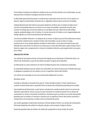 Al considerar la batería no debemos olvidarnos de su estrecha relación con el alternador, ya que
éste permite a la bateria recargarse durante la marcha.

El alternador generalmente posee un sistema que le permite enviar de 13.4 a 15.2 voltios a la
bateria, algunos automóviles necesitan de un regulador externo para conservar tal voltaje.

Independientemente del sistema que posea debemos verificar que el voltaje enviado sea el
correcto utilizandose para eso un tester con el motor encendido, colocando el tester para
conocer el voltaje que consume la bateria, el cual debe estar por sobre los 0.5 del voltaje
original, pudiendo llegar a los 13 voltios. Si nos da menos de 12 voltios o con irregularidades del
voltaje significa un mal funcionamiento del alternador.

Una forma también eficiente si no dispone de un tester es fijarse que los faros delanteros tienen
un aumento o disminucion cuando el motor esta encendido, ya sea en alta o en baja,
oscilaciones en la luz puede significar tambien el alternador u otro parte del sistema que este
fallando (con esta forma no tenemos la certeza que se trate del alternador, podria tratarse de la
batería u algún otro compoenente e incluso la instalación eléctrica, pero igualmente nos avisara
de un fallo).

ANILLOS DEL PISTON

Los anillos de los pistones tienen la función de impedir que el lubricante se filtre del càrter a la
cámara de combustión y que de èsta última escapen los gase de combustíón.

Su fabricación es suele realizarse con hierro fundido de grano fino y aleaciones especiales.

Es importante destacar que los anillos son contruìdos con menor dureza que el cilindro para que
el desgaste se produzca en los anillos y no en la superficie interna del cilindro.

Los anillos van insertados en las ranuras del pistón debajo de la corona.

Bombear aceite

Cuando es utilizado la conocida frase que el "motor bombea aceite" se hace referenecia a
cuando el aceite lubricante es aspirado hacia la cámara de combustión pasando por los anillos.

Esta tendencia del lubricante a subir tienen a producirce cuando el pistón está en la carrera de
admisión aspirando la mezcla, ya que en èste momento es cuando la presión en la cámara de
combustión es menor a la presión atmósferica, fenómeno que se produce con anillos demasiado
gastados que no realizan el necesario contacto con la superficie interna del cilindro, pasando a
comportarse así los pistones y anillos como una bomba de aceite.

Con anillos gastados el lubricante comienza a filtrase desde el cárter a la cámara de combustión,
formando depósitos de carbón en válvulas y bujías, como muestra la figura inferior.

Existe dos grandes tipos de anillos, los anillos de compresión y los de anillos de aceite.
 