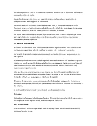 Los de compresión se colocan en las ranuras superiores mientras que en las ranuras inferiores se
colocan los anillos de aceite.

Los anillos de compresión tienen uns superficie totalmente lisa, reducen las pérdidas de
compresión de la mezcla y gases de combustión.

Los anillos de aceite en cambio existen de diferentes tipos, la periferia mantiene un calado
formando ranuras, el lubricante es tomado de las paredes del cilindro pasando por las ranuras y
volviendo al depósito de aceite (cárter) por unos conductos de drenaje.

Un aro de acero ondulado es puesto en algunas ocasiones entre la ranura del pistón y el anillo
para lograr la tensión necesaria. Estos aros de acero auxiliares se denominan expansores o
simplemente aros de expansión.

SISTEMA DE TRANSMISION

El sistema de transmisión tiene como objetivo transmitir el giro del motor hacia las ruedas del
vehículo, conseguiéndose además modificar la relación entre el ciguenal y las ruedas.

Así la salida de giro de la caja de velocidades puede ser igual o diferente a la velocidad de giro
del cigueñal.

Cuando se produce una disminución en el giro del árbol de transmisión con respecto al cigueñal
se dice que sucede una acción de desmultiplicación, mientras que si el giro es mayor al cigueñal
se le denomina multiplicación. Ambos términos son conocidos además como reducción y
supermarcha respectivamente.

Algo que debemos tener en cuenta es que durante una desmultiplicación se obtiene mayor
fuerza de tracción mientras en la multiplicación ésta se pierde, es por eso que las marchas mas
lentas del vehículo son las que poseen más fuerza de tracción.

El sistema de transmisión puede poseer, dependiendo de su tipo, los siguientes elementos: el
embrague, el árbol de transmisión, la caja de velocidades, diferencial, las juntas de transmisión y
los palieres.

A continuación analizaremos brevemente cada uno de estos elementos.

Embrague

Colocado entre la caja de velocidades y el volante del motor tiene como función la transmisión o
no del giro del motor según la acción determinada por el conductor.

Caja de velocidades

Su función radica en variar el par motor entre el motor y ruedas posibilitando que el vehículo
circule de la mejor forma.
 