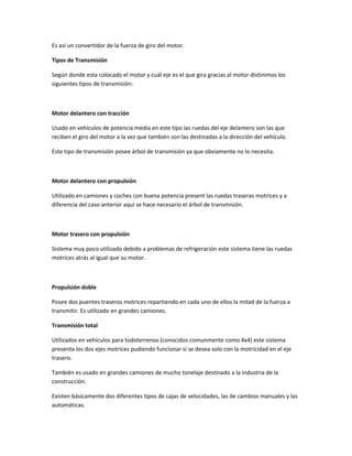Es así un convertidor de la fuerza de giro del motor.

Tipos de Transmisión

Según donde esta colocado el motor y cuál eje es el que gira gracias al motor distinimos los
siguientes tipos de transmisión:



Motor delantero con tracción

Usado en vehículos de potencia media en este tipo las ruedas del eje delantero son las que
reciben el giro del motor a la vez que también son las destinadas a la dirección del vehículo.

Este tipo de transmisión posee árbol de transmisión ya que obviamente no lo necesita.



Motor delantero con propulsión

Utilizado en camiones y coches con buena potencia present las ruedas traseras motrices y a
diferencia del caso anterior aquí se hace necesario el árbol de transmisión.



Motor trasero con propulsión

Sistema muy poco utilizado debido a problemas de refrigeración este sistema tiene las ruedas
motrices atrás al igual que su motor.



Propulsión doble

Posee dos puentes traseros motrices repartiendo en cada uno de ellos la mitad de la fuerza a
transmitir. Es utilizado en grandes camiones.

Transmisión total

Utilizados en vehículos para todoterrenos (conocidos comunmente como 4x4) este sistema
presenta los dos ejes motrices pudiendo funcionar si se desea solo con la motricidad en el eje
trasero.

También es usado en grandes camiones de mucho tonelaje destinado a la industria de la
construcción.

Existen básicamente dos diferentes tipos de cajas de velocidades, las de cambios manuales y las
automáticas.
 