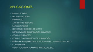 APLICACIONES.
- RELOJES SOLARES
- LECTORES DE DATOS
- INFRARROJO
- AJUSTES EN EL TELÉFONO
- FAROLES CASEROS
- LECTORES DE CODIGOS DE BARRAS
- DISPOSITIVOS DE IDENTIFICACIÓN BIOMÉTRICA
- CONTROLES REMOTOS
- CONTROLES AUTOMÁTICOS DE ILUMINACIÓN
- ESTÁNDAR IRDA (PARA DISPOSITIVOS MÓVILES, COMPUTADORES, ETC.)
- COLORIMETRÍA
- VISIÓN NOCTURNA (CÁMARAS INFRAROJAS, ETC.)
 