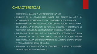 CARACTERISTICAS.
- RESPONDE AL CAMBIO A LA INTENSIDAD DE LA LUZ.
- REQUIERE DE UN COMPONENTE EMISOR QUE GENERA LA LUZ Y UN
COMPONENTE RECEPTOR QUE VE LA LUZ GENERADA POR EL EMISOR
- ESTÁN DISEÑADAS PARA LA DETECCIÓN, CLASIFICACIÓN Y POSICIONADO
DE OBJETOS, LA DETECCIÓN DE FORMAS, COLORES Y DIFERENCIAS DE
SUPERFICIE, INCLUSO BAJO CONDICIONES AMBIENTALES EXTREMAS.
- UN SENSOR DE LUZ INCLUYE UN TRANSDUCTOR FOTOELÉCTRICO PARA
CONVERTIR LA LUZ A UNA SEÑAL ELÉCTRICA Y PUEDE INCLUIR
ELECTRÓNICA PARA CONDICIONAMIENTO DE LA SEÑAL, COMPENSACIÓN
Y FORMATEO DE LA SEÑAL DE SALIDA.
- PERMITEN LA IDENTIFICACIÓN DE COLORES Y OBJETOS DE PEQUEÑO
TAMAÑO (DECIMAS DE MILÍMETRO).
 