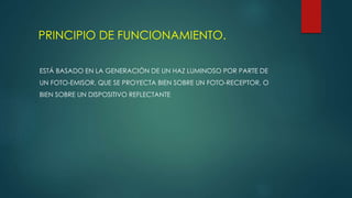 PRINCIPIO DE FUNCIONAMIENTO.
ESTÁ BASADO EN LA GENERACIÓN DE UN HAZ LUMINOSO POR PARTE DE
UN FOTO-EMISOR, QUE SE PROYECTA BIEN SOBRE UN FOTO-RECEPTOR, O
BIEN SOBRE UN DISPOSITIVO REFLECTANTE
 