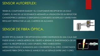 SENSOR AUTOREFLEX:
TIENEN EL COMPONENTE EMISOR Y EL COMPONENTE RECEPTOR EN UN SOLO
CUERPO, EL HAZ DE LUZ SE ESTABLECE MEDIANTE LA UTILIZACIÓN DE UN REFLECTOR
CATADIÓPTRICO (SISTEMA O DISPOSITIVO COMPUESTO DE ESPEJOS Y LENTES PARA
REFLEJAR Y REFRACTAR LA LUZ). 5 METROS DE ALCANCE.
SENSOR DE FIBRA ÓPTICA.
EN ESTE TIPO EL EMISOR Y RECEPTOR ESTÁN INTERCONSTRUIDOS EN UNA CAJA QUE
PUEDE ESTAR A VARIOS METROS DEL OBJETO A SENSAR. EL EMISOR RADICA DE UN
LADO Y EL RECEPTOR EN EL LADO OPUESTO, PERO AMBOS ESTÁN
INTERCONECTADOS Y ALINEADOS UNO CON RESPECTO AL OTRO, CONECTADOS
MEDIANTE FIBRA ÓPTICA PARA EL MANEJO DE LAS SEÑALES ENTRE UNO Y OTRO.
 