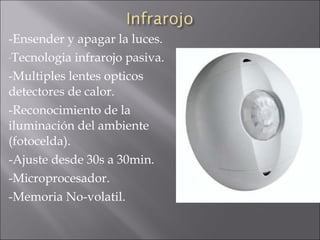 -Ensender y apagar la luces. Tecnologia infrarojo pasiva. -Multiples lentes opticos detectores de calor. -Reconocimiento de la iluminación del ambiente (fotocelda). -Ajuste desde 30s a 30min. -Microprocesador. -Memoria No-volatil. 