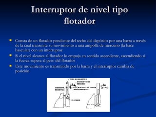 Interruptor de nivel tipo flotador Consta de un flotador pendiente del techo del depósito por una barra a través de la cual transmite su movimiento a una ampolla de mercurio (la hace bascular) con un interruptor Si el nivel alcanza al flotador lo empuja en sentido ascendente, ascendiendo si la fuerza supera al peso del flotador Este movimiento es transmitido por la barra y el interruptor cambia de posición 