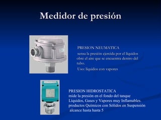 Medidor de presión PRESION NEUMATICA  sensa la presión ejercida por el líquidos obre el aire que se encuentra dentro del tubo. Uso: líquidos con vapores PRESION HIDROSTATICA mide la presión en el fondo del tanque Líquidos, Gases y Vapores muy Inflamables. productos Químicos con Sólidos en Suspensión alcance hasta hasta 5 