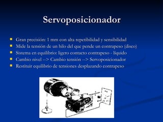 Servoposicionador Gran precisión: 1 mm con alta repetibilidad y sensibilidad Mide la tensión de un hilo del que pende un contrapeso (disco) Sistema en equilibrio: ligero contacto contrapeso - líquido Cambio nivel --> Cambio tensión --> Servoposicionador Restituir equilibrio de tensiones desplazando contrapeso 