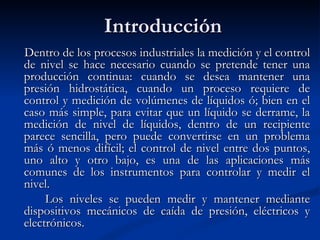 Introducción Dentro de los procesos industriales la medición y el control de nivel se hace necesario cuando se pretende tener una producción continua: cuando se desea mantener una presión hidrostática, cuando un proceso requiere de control y medición de volúmenes de líquidos ó; bien en el caso más simple, para evitar que un líquido se derrame, la medición de nivel de líquidos, dentro de un recipiente parece sencilla, pero puede convertirse en un problema más ó menos difícil; el control de nivel entre dos puntos, uno alto y otro bajo, es una de las aplicaciones más comunes de los instrumentos para controlar y medir el nivel. Los niveles se pueden medir y mantener mediante dispositivos mecánicos de caída de presión, eléctricos y electrónicos. 