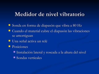 Medidor de nivel vibratorio Sonda en forma de diapasón que vibra a 80 Hz Cuando el material cubre el diapasón las vibraciones se amortiguan Una señal activa un relé Posiciones Instalación lateral y roscada a la altura del nivel Sondas verticales 