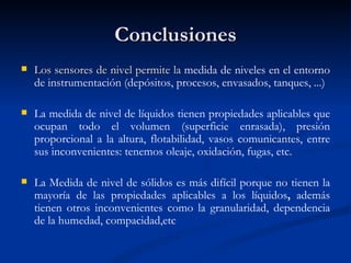Conclusiones Los sensores de nivel permite la  medida de niveles en el entorno de instrumentación (depósitos, procesos, envasados, tanques, ...) La medida de nivel de líquidos tienen   propiedades aplicables que ocupan todo el volumen (superficie enrasada), presión proporcional a la altura, flotabilidad, vasos comunicantes, entre sus inconvenientes: tenemos oleaje, oxidación, fugas, etc. La Medida de nivel de sólidos es más difícil porque no tienen la mayoría de las propiedades aplicables a los líquidos ,  además tienen otros inconvenientes como la granularidad, dependencia de la humedad, compacidad,etc 