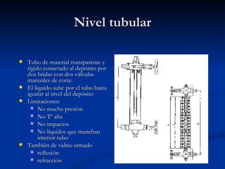 Nivel tubular Tubo de material transparente y rígido conectado al depósito por dos bridas con dos válvulas manuales de corte. El liquido sube por el tubo hasta igualar al nivel del depósito Limitaciones: No mucha presión No Tª alta No impactos No líquidos que manchan interior tubo También de vidrio armado reflexión refracción 