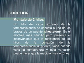 Montaje de 2 hilos
Un hilo de cada extremo de la
termoresistencia se conecta a uno de los
brazos de un puente wheatstone Es el
montaje más sencillo pero presenta el
inconveniente que la resistencia de los
hilos   de     la   conexión     de    la
termoresistencia al puente, varia cuando
varia la temperatura y esta variación
puede hacer que la medición sea errónea.
 