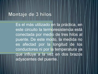 Es el más utilizado en la práctica, en
este circuito la termoresistencia está
conectada por medio de tres hilos al
puente. De este modo, la medida no
es afectad por la longitud de los
conductores ni por la temperatura ya
que influye a la vez en dos brazos
adyacentes del puente.
 