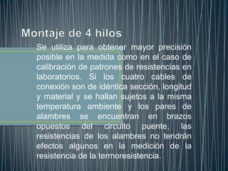 Se utiliza para obtener mayor precisión
posible en la medida como en el caso de
calibración de patrones de resistencias en
laboratorios. Si los cuatro cables de
conexión son de idéntica sección, longitud
y material y se hallan sujetos a la misma
temperatura ambiente y los pares de
alambres se encuentran en brazos
opuestos del circuito puente, las
resistencias de los alambres no tendrán
efectos algunos en la medición de la
resistencia de la termoresistencia.
 