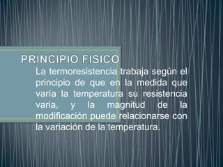 La termoresistencia trabaja según el
principio de que en la medida que
varía la temperatura su resistencia
varia, y la magnitud de la
modificación puede relacionarse con
la variación de la temperatura.
 