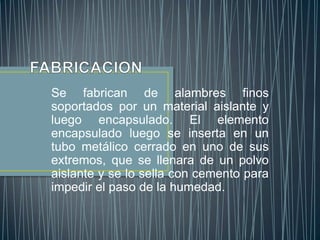 Se fabrican de alambres finos
soportados por un material aislante y
luego encapsulado. El elemento
encapsulado luego se inserta en un
tubo metálico cerrado en uno de sus
extremos, que se llenara de un polvo
aislante y se lo sella con cemento para
impedir el paso de la humedad.
 