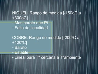 NIQUEL: Rango de medida [-150oC a
+300oC]
- Mas barato que Pt
- Falta de linealidad

COBRE: Rango de medida [-200ºC a
+120ºC]
- Barato
- Estable
- Lineal para Tª cercana a Tªambiente
 