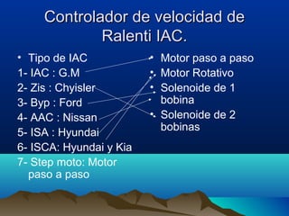 Controlador de velocidad de
             Ralenti IAC.
• Tipo de IAC            • Motor paso a paso
1- IAC : G.M             • Motor Rotativo
2- Zis : Chyisler        • Solenoide de 1
3- Byp : Ford              bobina
4- AAC : Nissan          • Solenoide de 2
                           bobinas
5- ISA : Hyundai
6- ISCA: Hyundai y Kia
7- Step moto: Motor
  paso a paso
 