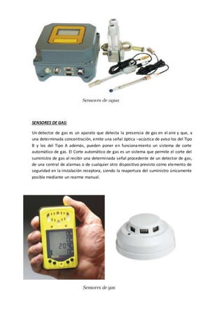 SENSORES DE GAS:
Un detector de gas es un aparato que detecta la presencia de gas en el aire y que, a
una determinada concentración, emite una señal óptica –acústica de aviso los del Tipo
B y los del Tipo A además, pueden poner en funcionamiento un sistema de corte
automático de gas. El Corte automático de gas es un sistema que permite el corte del
suministro de gas al recibir una determinada señal procedente de un detector de gas,
de una central de alarmas o de cualquier otro dispositivo previsto como elemento de
seguridad en la instalación receptora, siendo la reapertura del suministro únicamente
posible mediante un rearme manual.
 