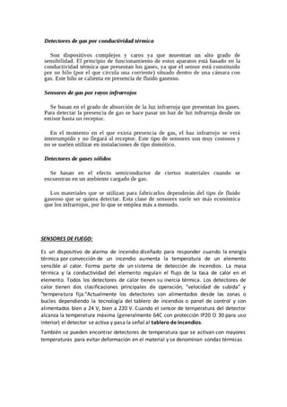 SENSORES DE FUEGO:
Es un dispositivo de alarma de incendio diseñado para responder cuando la energía
térmica por convección de un incendio aumenta la temperatura de un elemento
sensible al calor. Forma parte de un sistema de detección de incendios. La masa
térmica y la conductividad del elemento regulan el flujo de la tasa de calor en el
elemento. Todos los detectores de calor tienen su inercia térmica. Los detectores de
calor tienen dos clasificaciones principales de operación, "velocidad de subida" y
"temperatura fija."Actualmente los detectores son alimentados desde las zonas o
bucles dependiendo la tecnología del tablero de incendios o panel de control y son
alimentados bien a 24 V, bien a 220 V. Cuando el sensor de temperatura del detector
alcanza la temperatura máxima (generalmente 64C con protección IP20 O 30 para uso
interior) el detector se activa y pasa la señal al tablero de incendios.
También se pueden encontrar detectores de temperatura que se activan con mayores
temperaturas para evitar deformación en el material y se denominan sondas térmicas
 